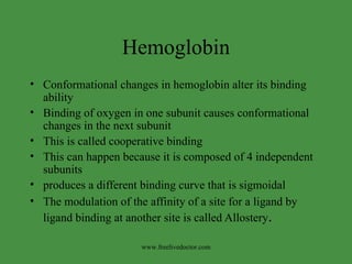 Hemoglobin Conformational changes in hemoglobin alter its binding ability Binding of oxygen in one subunit causes conformational changes in the next subunit This is called cooperative binding This can happen because it is composed of 4 independent subunits produces a different binding curve that is sigmoidal The modulation of the affinity of a site for a ligand by ligand binding at another site is called Allostery . www.freelivedoctor.com 