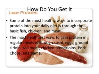 How Do You Get it
• Some of the most healthy ways to incorporate
protein into your daily diet is through the
basic fish, chicken, and meat.
• The most healthiest ways to gain protein in
regular meals is through sushi, eggs, ground
sirloin, red meat, chicken tenderloins, Pork
Chops, edamame,