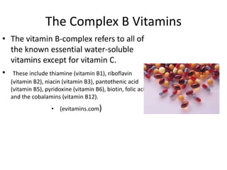 The Complex B Vitamins
• The vitamin B-complex refers to all of
  the known essential water-soluble
  vitamins except for vitamin C.
• These include thiamine (vitamin B1), riboflavin
  (vitamin B2), niacin (vitamin B3), pantothenic acid
  (vitamin B5), pyridoxine (vitamin B6), biotin, folic acid
  and the cobalamins (vitamin B12).
                  • (evitamins.com)
 