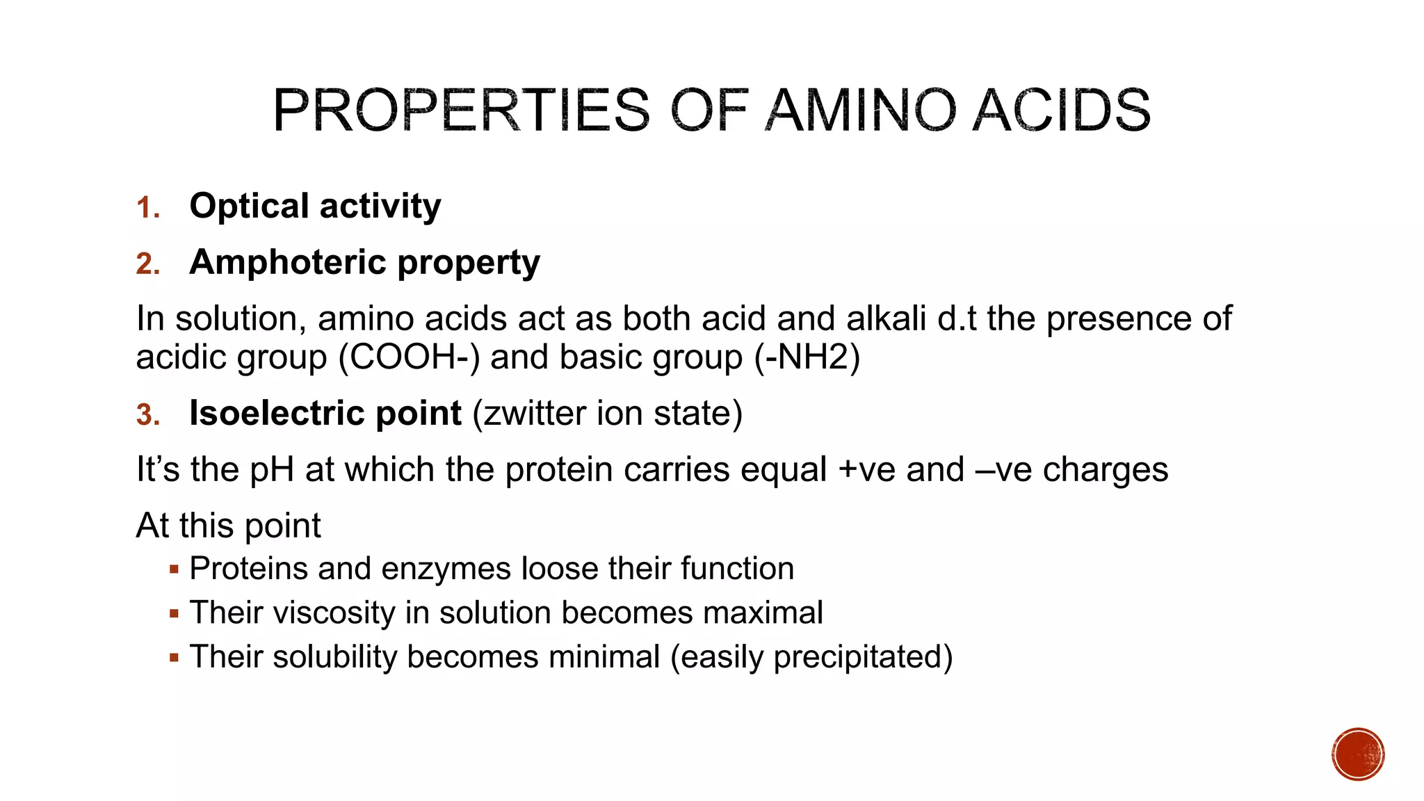 1. Optical activity
2. Amphoteric property
In solution, amino acids act as both acid and alkali d.t the presence of
acidic group (COOH-) and basic group (-NH2)
3. Isoelectric point (zwitter ion state)
It’s the pH at which the protein carries equal +ve and –ve charges
At this point
 Proteins and enzymes loose their function
 Their viscosity in solution becomes maximal
 Their solubility becomes minimal (easily precipitated)
 