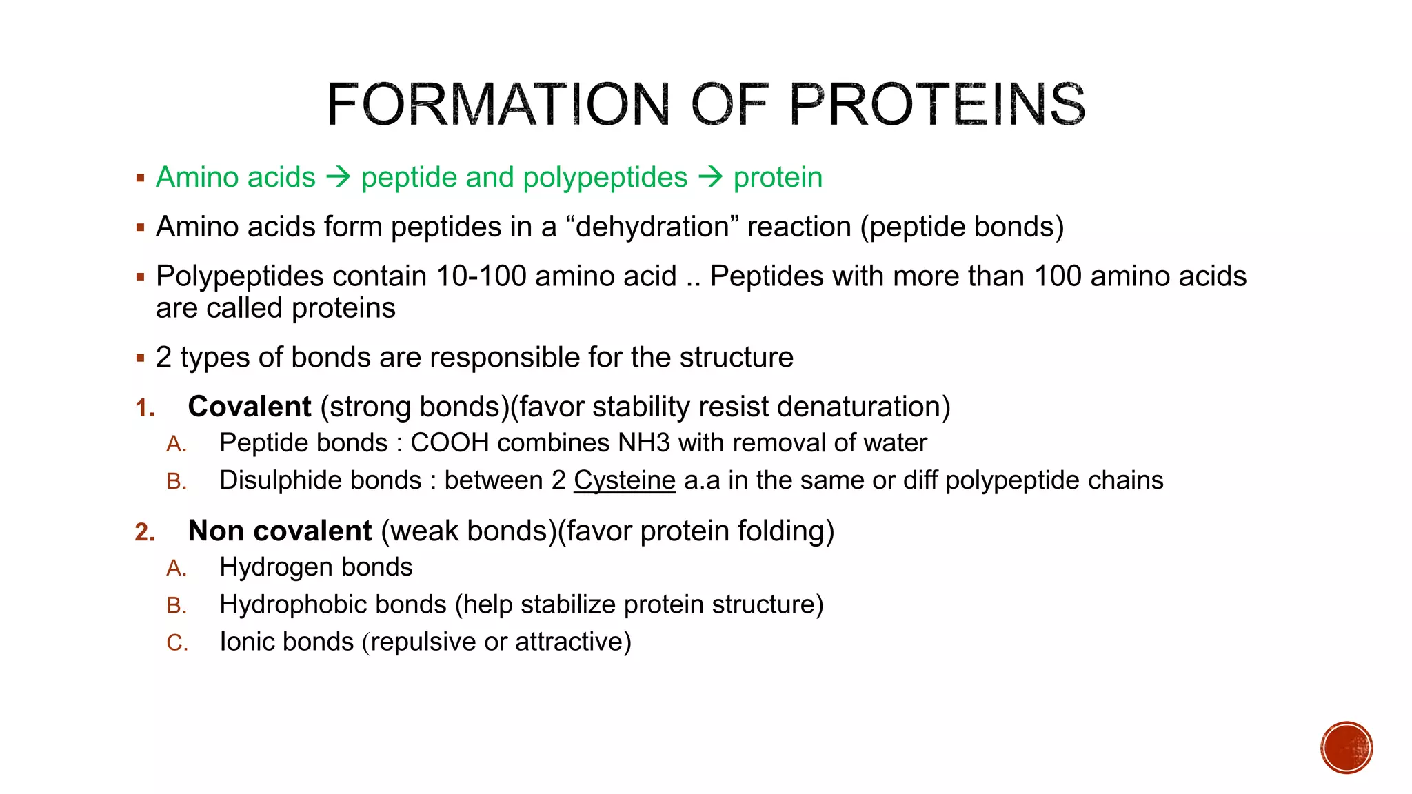  Amino acids  peptide and polypeptides  protein
 Amino acids form peptides in a “dehydration” reaction (peptide bonds)
 Polypeptides contain 10-100 amino acid .. Peptides with more than 100 amino acids
are called proteins
 2 types of bonds are responsible for the structure
1. Covalent (strong bonds)(favor stability resist denaturation)
A. Peptide bonds : COOH combines NH3 with removal of water
B. Disulphide bonds : between 2 Cysteine a.a in the same or diff polypeptide chains
2. Non covalent (weak bonds)(favor protein folding)
A. Hydrogen bonds
B. Hydrophobic bonds (help stabilize protein structure)
C. Ionic bonds )repulsive or attractive)
 