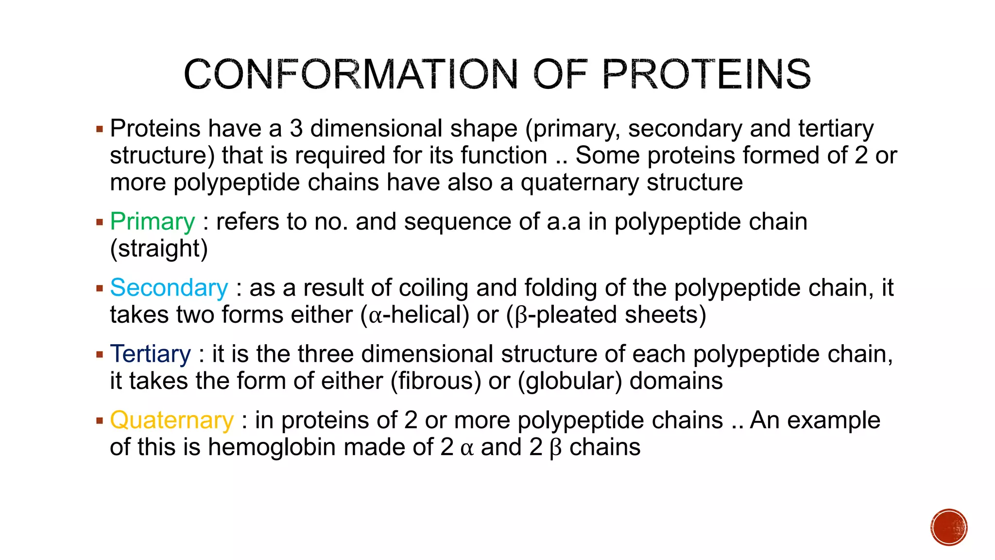  Proteins have a 3 dimensional shape (primary, secondary and tertiary
structure) that is required for its function .. Some proteins formed of 2 or
more polypeptide chains have also a quaternary structure
 Primary : refers to no. and sequence of a.a in polypeptide chain
(straight)
 Secondary : as a result of coiling and folding of the polypeptide chain, it
takes two forms either (α-helical) or (β-pleated sheets)
 Tertiary : it is the three dimensional structure of each polypeptide chain,
it takes the form of either (fibrous) or (globular) domains
 Quaternary : in proteins of 2 or more polypeptide chains .. An example
of this is hemoglobin made of 2 α and 2 β chains
 