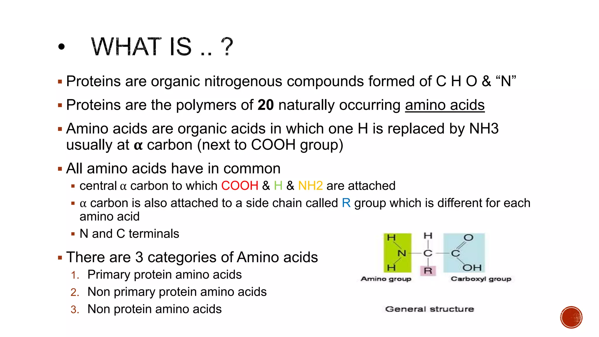  Proteins are organic nitrogenous compounds formed of C H O & “N”
 Proteins are the polymers of 20 naturally occurring amino acids
 Amino acids are organic acids in which one H is replaced by NH3
usually at α carbon (next to COOH group)
 All amino acids have in common
 central α carbon to which COOH & H & NH2 are attached
 α carbon is also attached to a side chain called R group which is different for each
amino acid
 N and C terminals
 There are 3 categories of Amino acids
1. Primary protein amino acids
2. Non primary protein amino acids
3. Non protein amino acids
 