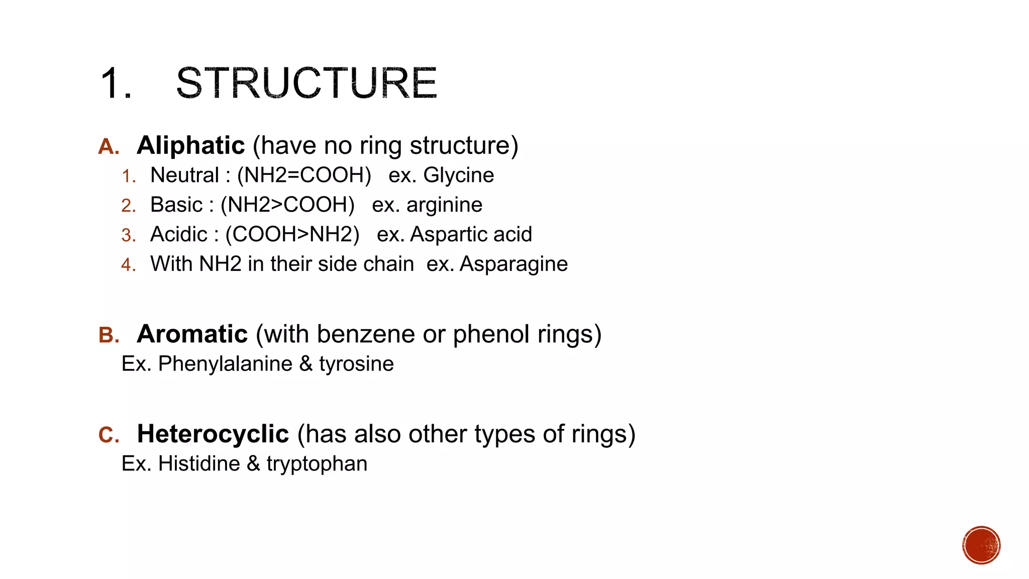 A. Aliphatic (have no ring structure)
1. Neutral : (NH2=COOH) ex. Glycine
2. Basic : (NH2>COOH) ex. arginine
3. Acidic : (COOH>NH2) ex. Aspartic acid
4. With NH2 in their side chain ex. Asparagine
B. Aromatic (with benzene or phenol rings)
Ex. Phenylalanine & tyrosine
C. Heterocyclic (has also other types of rings)
Ex. Histidine & tryptophan
 