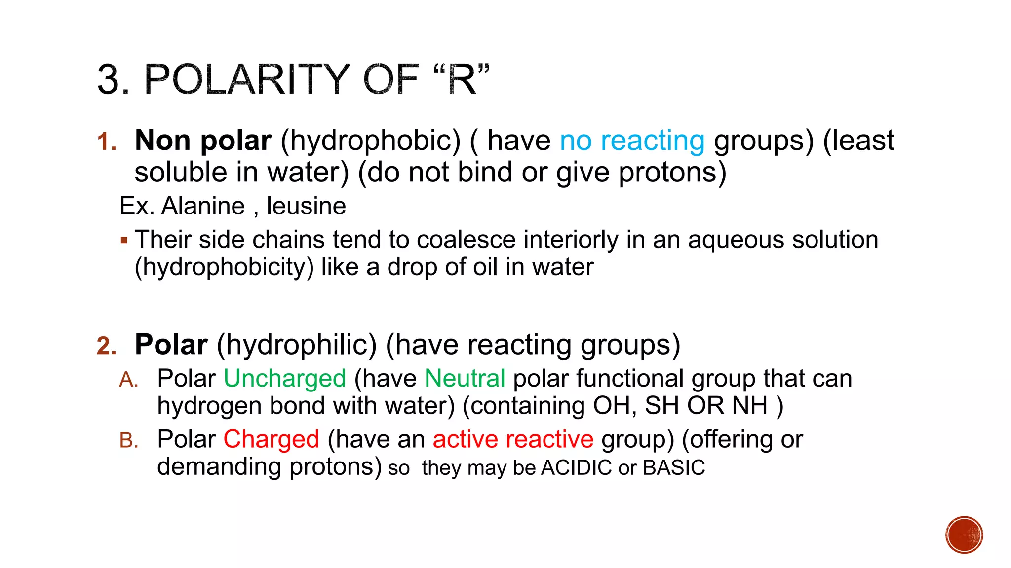 1. Non polar (hydrophobic) ( have no reacting groups) (least
soluble in water) (do not bind or give protons)
Ex. Alanine , leusine
 Their side chains tend to coalesce interiorly in an aqueous solution
(hydrophobicity) like a drop of oil in water
2. Polar (hydrophilic) (have reacting groups)
A. Polar Uncharged (have Neutral polar functional group that can
hydrogen bond with water) (containing OH, SH OR NH )
B. Polar Charged (have an active reactive group) (offering or
demanding protons) so they may be ACIDIC or BASIC
 