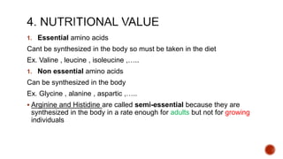 1. Essential amino acids
Cant be synthesized in the body so must be taken in the diet
Ex. Valine , leucine , isoleucine ,…..
1. Non essential amino acids
Can be synthesized in the body
Ex. Glycine , alanine , aspartic ,…..
 Arginine and Histidine are called semi-essential because they are
synthesized in the body in a rate enough for adults but not for growing
individuals
 