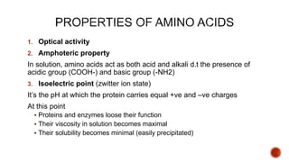 1. Optical activity
2. Amphoteric property
In solution, amino acids act as both acid and alkali d.t the presence of
acidic group (COOH-) and basic group (-NH2)
3. Isoelectric point (zwitter ion state)
It’s the pH at which the protein carries equal +ve and –ve charges
At this point
 Proteins and enzymes loose their function
 Their viscosity in solution becomes maximal
 Their solubility becomes minimal (easily precipitated)
 