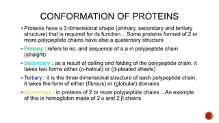  Proteins have a 3 dimensional shape (primary, secondary and tertiary
structure) that is required for its function .. Some proteins formed of 2 or
more polypeptide chains have also a quaternary structure
 Primary : refers to no. and sequence of a.a in polypeptide chain
(straight)
 Secondary : as a result of coiling and folding of the polypeptide chain, it
takes two forms either (α-helical) or (β-pleated sheets)
 Tertiary : it is the three dimensional structure of each polypeptide chain,
it takes the form of either (fibrous) or (globular) domains
 Quaternary : in proteins of 2 or more polypeptide chains .. An example
of this is hemoglobin made of 2 α and 2 β chains
 
