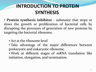 2
INTRODUCTION TO PROTEIN
SYNTHESIS
• Protein synthesis inhibitor - substance that stops or
slows the growth or proliferation of bacterial cells by
disrupting the processes of generation of new proteins by
targeting the bacterial ribosome.
• Act at the ribosome level
• Take advantage of the major differences between
prokaryotic and eukaryotic ribosome.
• Work at different stages of mRNA translation like
initiation, elongation, and termination.
 