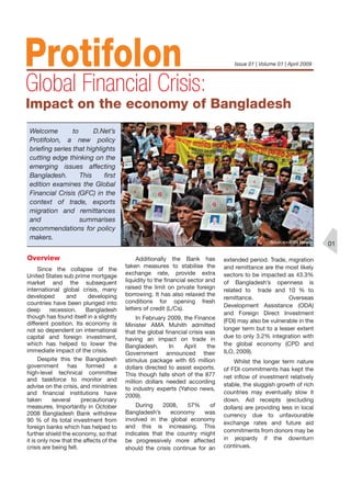 Since the collapse of the
United States sub prime mortgage
market and the subsequent
international global crisis, many
developed and developing
countries have been plunged into
deep recession. Bangladesh
though has found itself in a slightly
different position. Its economy is
not so dependent on international
capital and foreign investment,
which has helped to lower the
immediate impact of the crisis.
Despite this the Bangladesh
government has formed a
high-level technical committee
and taskforce to monitor and
advise on the crisis, and ministries
and ﬁnancial institutions have
taken several precautionary
measures. Importantly in October
2008 Bangladesh Bank withdrew
90 % of its total investment from
foreign banks which has helped to
further shield the economy, so that
it is only now that the affects of the
crisis are being felt.
Additionally the Bank has
taken measures to stabilise the
exchange rate, provide extra
liquidity to the ﬁnancial sector and
raised the limit on private foreign
borrowing. It has also relaxed the
conditions for opening fresh
letters of credit (L/Cs).
In February 2009, the Finance
Minister AMA Muhith admitted
that the global ﬁnancial crisis was
having an impact on trade in
Bangladesh. In April the
Government announced their
stimulus package with 65 million
dollars directed to assist exports.
This though falls short of the 877
million dollars needed according
to industry experts (Yahoo news,
2009).
During 2008, 57% of
Bangladesh’s economy was
involved in the global economy
and this is increasing. This
indicates that the country might
be progressively more affected
should the crisis continue for an
extended period. Trade, migration
and remittance are the most likely
sectors to be impacted as 43.3%
of Bangladesh’s openness is
related to trade and 10 % to
remittance. Overseas
Development Assistance (ODA)
and Foreign Direct Investment
(FDI) may also be vulnerable in the
longer term but to a lesser extent
due to only 3.2% integration with
the global economy (CPD and
ILO, 2009).
Whilst the longer term nature
of FDI commitments has kept the
net inﬂow of investment relatively
stable, the sluggish growth of rich
countries may eventually slow it
down. Aid receipts (excluding
dollars) are providing less in local
currency due to unfavourable
exchange rates and future aid
commitments from donors may be
in jeopardy if the downturn
continues.
01
Welcome to D.Net’s
Protifolon, a new policy
brieﬁng series that highlights
cutting edge thinking on the
emerging issues affecting
Bangladesh. This ﬁrst
edition examines the Global
Financial Crisis (GFC) in the
context of trade, exports
migration and remittances
and summarises
recommendations for policy
makers.
Overview
 