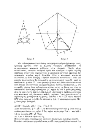 5
Σχήµα 4 Σχήµα 5
Μια ενδιαφέρουσα αντιµετώπιση των άρρητων αριθµών βρίσκουµε στους
αρχαίους χρόνους όταν οι Έλληνες γεωµέτρες προσπάθησαν να
κατασκευάσουν κανονικό πολύγωνο πέντε πλευρών. Εύκολα είχαν
κατασκευάσει, κανονικά πολύγωνα τριών και τεσσάρων πλευρών, δηλαδή
ισόπλευρο τρίγωνο και τετράγωνο και η κατασκευή κανονικού εξαγώνου δεν
παρουσίαζε ασφαλώς καµιά δυσκολία. Αλλά η κατασκευή κανονικού
πολυγώνου µε πέντε πλευρές —δηλαδή κανονικού πενταγώνου— είναι µια
εντελώς άλλη υπόθεση. Το ζήτηµα είναι να κατασκευαστεί γωνία 36 , αφού το
διπλάσιο της η γωνία 72 , είναι η κεντρική γωνία που βρίσκεται απέναντι από
κάθε πλευρά του κανονικού και εγγεγραµµένου σε κύκλο πενταγώνου. Σ' ένα
ισοσκελές τρίγωνο όταν καθεµιά από τις δύο γωνίες της βάσης του είναι το
διπλάσιο της γωνίας της κορυφής του (βλ. σχήµα 4), τότε οι γωνίες της βάσης
είναι 72 και η γωνία της κορυφής είναι 36 . Συνεπώς το πρόβληµα ανάγεται
στην κατασκευή ενός τέτοιου ισοσκελούς τριγώνου. Στο σχήµα 4 έστω ΑΓ η
διχοτόµος της γωνίας ΟΑΒ της βάσης. Τότε ΟΓ = ΑΓ = ΑΒ και το τρίγωνο
ΒΑΓ είναι όµοιο µε το ΑΟΒ. Αν πάρουµε το ΟΑ = 1 και ονοµάσουµε το ΑΒ=
χ, τότε έχουµε διαδοχικά
ΑΒ/ΒΓ = ΟΑ/ΑΒ, χ(1-χ) = 1/χ, χ2
+χ-1 =0.
Αυτό συνεπάγεται,: χ = ( 5 —1)/2. Η κατασκευή αυτού του χ είναι εύκολη
υπόθεση και δίνεται στο σχήµα 5. Στο σχήµα αυτό έχουµε ΟΑ = 1 και ΜΟ =
1/2 και συνεπώς ΑΜ = 5 /2 και
ΑΒ = ΑΝ = ΑΜ-ΜΝ = (75-1)/2 = χ.
Η κατασκευή του εγγεγραµµένου κανονικού πενταγώνου είναι τώρα εύκολη.
Όταν ένα ευθύγραµµο τµήµα ΟΒ (όπως το ΟΒ στο σχήµα 4) διαιρείται από ένα
 