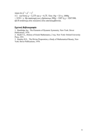 9
τώρα ότι α2
= ρ2
+ γ2
5.3. (α) Έστω χ = 3,239 και y = 0,39. Τότε 10χ = 32+y, 1000χ
= 3239 + y. Με απαλοιφή του y βρίσκουµε 990χ = 3207 ή χ = 3207/990.
(β) Η ανάπτυξη ούτε τελειώνει ούτε επαναλαµβάνεται.
Σχετική Βιβλιογραφία
1. Hambidge Jay, The Elements of Dynamic Symmetry. New York: Dover
Publications, 1976.
2. Heath T.L., History of Greek Mathematics, 2 τοµ. New York: Oxford University
Press, 1931.
3. Huntley H.E., The Divine Proporation, a Study of Mathematical Beauty, New
York: Dover Publications, 1970.
 