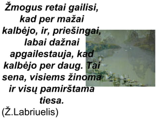 Žmogus retai gailisi,
     kad per mažai
kalbėjo, ir, priešingai,
      labai dažnai
  apgailestauja, kad
 kalbėjo per daug. Tai
sena, visiems žinoma
  ir visų pamirštama
          tiesa.
(Ž.Labriuelis)
 