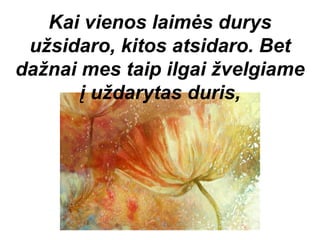 Kai vienos laimės durys
 užsidaro, kitos atsidaro. Bet
dažnai mes taip ilgai žvelgiame
       į uždarytas duris,
 