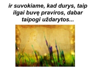 ir suvokiame, kad durys, taip
  ilgai buvę praviros, dabar
      taipogi uždarytos...
 