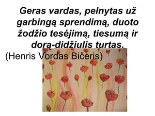Geras vardas, pelnytas už
  garbingą sprendimą, duoto
  žodžio tesėjimą, tiesumą ir
      dorą-didžiulis turtas.
(Henris Vordas Bičeris)
 