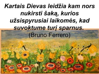 Kartais Dievas leidžia kam nors
     nukirsti šaką, kurios
 užsispyrusiai laikomės, kad
   suvoktume turį sparnus.
        (Bruno Ferrero)
 