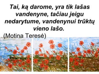 Tai, ką darome, yra tik lašas
    vandenyne, tačiau jeigu
 nedarytume, vandenynui trūktų
           vieno lašo.
(Motina Teresė)
 