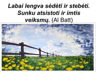 Labai lengva sėdėti ir stebėti.
   Sunku atsistoti ir imtis
      veiksmų. (Al Batt)
 
