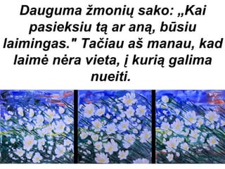 Dauguma žmonių sako: „Kai
     pasieksiu tą ar aną, būsiu
laimingas." Tačiau aš manau, kad
  laimė nėra vieta, į kurią galima
              nueiti.
 