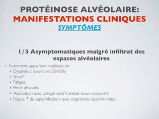 PROTÉINOSE ALVÉOLAIRE:
      MANIFESTATIONS CLINIQUES
                               SYMPTÔMES


         1∕3 Asymptomatiques malgré inﬁltrat des
                   espaces alvéolaires
•   Autrement, apparition insidieuse de:
    ‣ Dyspnée à l’exertion (55-80%)
    ‣ Toux*
    ‣ Fatigue
    ‣ Perte de poids
    ‣ Association avec collagénose∕maladies tissus conjonctifs
    ‣ Risque ↑ de superinfections avec organismes opportunistes
 