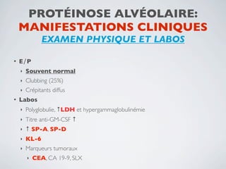 PROTÉINOSE ALVÉOLAIRE:
    MANIFESTATIONS CLINIQUES
               EXAMEN PHYSIQUE ET LABOS

•   E∕P
    ‣   Souvent normal
    ‣   Clubbing (25%)
    ‣   Crépitants diffus
•   Labos
    ‣   Polyglobulie, ↑LDH et hypergammaglobulinémie
    ‣   Titre anti-GM-CSF ↑
    ‣   ↑ SP-A, SP-D
    ‣   KL-6
    ‣   Marqueurs tumoraux
        ‣   CEA, CA 19-9, SLX
 