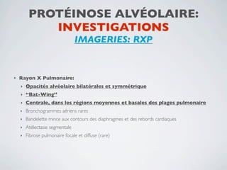 PROTÉINOSE ALVÉOLAIRE:
            INVESTIGATIONS
                                 IMAGERIES: RXP


•   Rayon X Pulmonaire:
    ‣   Opacités alvéolaire bilatérales et symmétrique
    ‣   ‘‘Bat-Wing’’
    ‣   Centrale, dans les régions moyennes et basales des plages pulmonaire
    ‣   Bronchogrammes aériens rares
    ‣   Bandelette mince aux contours des diaphragmes et des rebords cardiaques
    ‣   Atélectasie segmentale
    ‣   Fibrose pulmonaire focale et diffuse (rare)
 