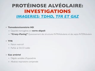 PROTÉINOSE ALVÉOLAIRE:
            INVESTIGATIONS
               IMAGERIES: TDHD, TFR ET GAZ

•   Tomodensitométrie HD
    ‣   Opacités homogènes en verre-dépoli
    ‣   ‘‘Crazy-Paving’’: Épaississement des structures INTRAlobulaires et des septa INTERlobulaire


•   TFR
    ‣   Patron restrictif
    ‣   Parfois ↓ DLCO isolée


‣   Gaz artériel
    ‣   Dégrés variables d’hypoxémie
    ‣   Alkalose respiratoire compensée
 