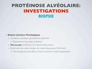 PROTÉINOSE ALVÉOLAIRE:
            INVESTIGATIONS
                                           BIOPSIE



•   Biopsie (Analyse Histologique)
    ‣   Architecture alvéolaire généralement préservée
        ✓   Épaississement des septa alvéolaires
    ‣   Peu ou pas d’inﬁltration de matériel inﬂammatoire
    ‣   Bronchioles terminales remplies de matériel lipoprotéiné PAS-Positif
        ✓   Macrophages bourrés diffus à travers ce fond de matériel lipoprotéiné
 