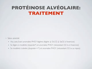 PROTÉINOSE ALVÉOLAIRE:
              TRAITEMENT




•   Selon sévérité:
    ‣   Asx, avec∕sans anomalies PHGY légères (légère ↓ DLCO, ↓ SaO2 à l’exercice)
    ‣   Sx légers à modérés (dyspnée*) et anomalies PHGY (nécessitant O2 tx à l’exercice)
    ‣   Sx modérés à sévère (dyspnée++*) et anomalies PHGY (nécessitant O2 tx au repos)
 