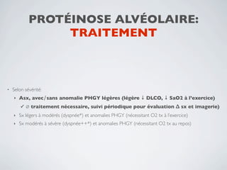 PROTÉINOSE ALVÉOLAIRE:
                  TRAITEMENT



•   Selon sévérité:
    ‣   Asx, avec∕sans anomalie PHGY légères (légère ↓ DLCO, ↓ SaO2 à l’exercice)
        ✓   ∅ traitement nécessaire, suivi périodique pour évaluation ∆ sx et imagerie)
    ‣   Sx légers à modérés (dyspnée*) et anomalies PHGY (nécessitant O2 tx à l’exercice)
    ‣   Sx modérés à sévère (dyspnée++*) et anomalies PHGY (nécessitant O2 tx au repos)
 