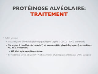PROTÉINOSE ALVÉOLAIRE:
                  TRAITEMENT



•   Selon sévérité:
    ‣   Asx, avec∕sans anormalités physiologiques légères (légère ↓ DLCO, ↓ SaO2 à l’exercice)
    ‣   Sx légers à modérés (dyspnée*) et anormalités physiologiques (nécessitant
        O2 tx à l’exercice)
        ✓   O2 thérapie supplémentaire
    ‣   Sx modérés à sévère (dyspnée++*) et anormalités physiologiques (nécessitant O2 tx au repos)
 