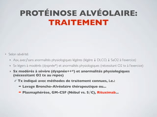 PROTÉINOSE ALVÉOLAIRE:
                  TRAITEMENT


•   Selon sévérité:
    ‣   Asx, avec∕sans anormalités physiologiques légères (légère ↓ DLCO, ↓ SaO2 à l’exercice)
    ‣   Sx légers à modérés (dyspnée*) et anormalités physiologiques (nécessitant O2 tx à l’exercice)
    ‣   Sx modérés à sévère (dyspnée++*) et anormalités physiologiques
        (nécessitant O2 tx au repos)
        ✓   Tx indiqué avec méthodes de traitement connues, i.e.:
            ➡   Lavage Broncho-Alvéolaire thérapeutique ou...
            ➡   Plasmaphérèse, GM-CSF (Nébul vs. S∕C), Rituximab...
 