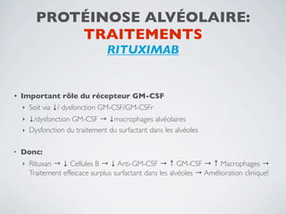 PROTÉINOSE ALVÉOLAIRE:
              TRAITEMENTS
                                  RITUXIMAB


•   Important rôle du récepteur GM-CSF
    ‣   Soit via ↓/ dysfonction GM-CSF/GM-CSFr
    ‣ ↓/dysfonction GM-CSF → ↓macrophages alvéolaires
    ‣ Dysfonction du traitement du surfactant dans les alvéoles


•   Donc:
    ‣   Rituxan → ↓ Cellules B → ↓ Anti-GM-CSF → ↑ GM-CSF → ↑ Macrophages →
        Traitement effeicace surplus surfactant dans les alvéoles → Amélioration clinique!
 