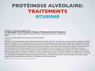 PROTÉINOSE ALVÉOLAIRE:
                 TRAITEMENTS
                                                          RITUXIMAB


Eur Respir J. 2011 Apr. 8. (Epub ahead of print)
An Open-Label Trial of Rituximab Therapy in Pulmonary Alveolar Proteinosis
Kavuru MS, Malur A, Marshall I, Barna BP, Meziane M, Huizar I, Dalrymple H, Karnekar R, Thomassen MJ.
Source

Critical Care and Sleep Medicine, East Carolina University, Greenville, NC.
Abstract
Rituximab, a monoclonal antibody directed against the B-lymphocyte antigen CD20, has shown promise in several autoimmune disorders. Pulmonary
Alveolar Proteinosis (PAP) is an autoimmune disorder characterized by autoantibodies to Granulocyte-Macrophage Colony Stimulating Factor (GM-
CSF). An open label proof-of-concept Phase II clinical trial was conducted in 10 PAP patients. Intervention consisted of two intravenous infusions of
rituximab (1000&emsp14;mg), fifteen days apart. Bronchoalveolar lavage (BAL) and peripheral blood samples were collected. The primary outcome
was improvement in arterial blood oxygenation. Both Pa,O2 and A-a gradient on room air improved in 7/9 patients completing the study. Lung
function and HRCT scans, secondary outcomes, also improved. Peripheral blood CD19+ B-lymphocytes decreased from 15±2% to <0.05% (n=10)
fifteen days post therapy. This decrease persisted for 3 months in all patients; at six months CD19+ were detected in 4/7 patients (mean 5±2). Total
anti-GM-CSF IgG levels from baseline to 6 months were decreased in BAL fluids (n=8), but unchanged in sera (n=9). In this PAP cohort, (1) rituximab
was well-tolerated and effectively ameliorated lung disease; (2) reduction in anti-GM-CSF IgG levels in the lung correlated with disease changes
suggesting that disease pathogenesis is related to autoantibody levels in the target organ.
PMID: 21478218 [PubMed - as supplied by publisher]
 