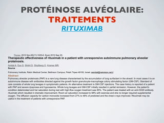 PROTÉINOSE ALVÉOLAIRE:
                 TRAITEMENTS
                                                        RITUXIMAB


      Thorax. 2010 Nov;65(11):1025-6. Epub 2010 Sep 20.
Therapeutic effectiveness of rituximab in a patient with unresponsive autoimmune pulmonary alveolar
proteinosis.
Amital A, Dux S, Shitrit D, Shpilberg O, Kramer MR.
Source

Pulmonary Institute, Rabin Medical Center, Beilinson Campus, Petah Tiqwa 49100, Israel. aamital@netvision.net.il
Abstract
Pulmonary alveolar proteinosis (PAP) is a rare lung disease characterised by the accumulation of lung surfactant in the alveoli. In most cases it is an
autoimmune disease with antibodies directed against the growth factor granulocyte-macrophage colony stimulating factor (GM-CSF). Standard of
care consists of whole lung lavages in symptomatic patients. An alternative treatment is GM-CSF injections. The case history is reported of a patient
with PAP and severe dyspnoea and hypoxaemia. Whole lung lavages and GM-CSF initially resulted in partial remission. However, the patient's
condition deteriorated and her saturation during rest with high-flow oxygen treatment was 85%. The patient was treated with an anti-CD20 antibody
rituximab which resulted in dramatic improvement. Room air saturation increased to 98% with exercise and she no longer required supplemental
oxygen. The diffusion capacity for carbon monoxide increased from 27% to 48% of predicted and the chest x-rays improved. Rituximab may be
useful in the treatment of patients with unresponsive PAP.
 