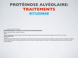 PROTÉINOSE ALVÉOLAIRE:
                   TRAITEMENTS
                                                                  RITUXIMAB



       Eur Respir J. 2009 Jun;33(6):1503-6.
Rituximab therapy in autoimmune pulmonary alveolar proteinosis.
Borie R, Debray MP, Laine C, Aubier M, Crestani B.
Source

Service de Pneumologie A, Faculté de médecine Denis Diderot, Assistance Publique-Hôpitaux de Paris, Hôpital Bichat-Claude Bernard, Université Paris 7, Paris, France.
raphael.borie@bch.aphp.fr
Abstract
Idiopathic pulmonary alveolar proteinosis is presumed to be an autoimmune disorder that may lead to pulmonary insufficiency. However, steroids do not appear to be effective
and the standard of therapy is whole-lung lavage. We report the first case of successful therapy with rituximab, which addresses the pathogenic mechanism of pulmonary
alveolar proteinosis.
 
