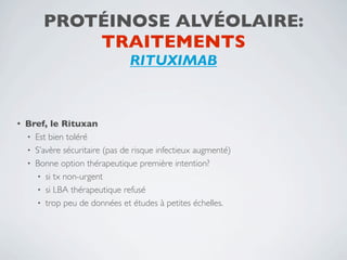PROTÉINOSE ALVÉOLAIRE:
             TRAITEMENTS
                                 RITUXIMAB



•   Bref, le Rituxan
    • Est bien toléré
    • S’avère sécuritaire (pas de risque infectieux augmenté)
    • Bonne option thérapeutique première intention?
      • si tx non-urgent
      • si LBA thérapeutique refusé
      • trop peu de données et études à petites échelles.
 