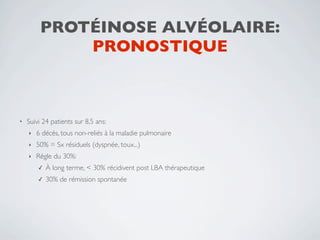 PROTÉINOSE ALVÉOLAIRE:
             PRONOSTIQUE



•   Suivi 24 patients sur 8,5 ans:
    ‣   6 décès, tous non-reliés à la maladie pulmonaire
    ‣   50% = Sx résiduels (dyspnée, toux...)
    ‣   Règle du 30%:
        ✓   À long terme, < 30% récidivent post LBA thérapeutique
        ✓   30% de rémission spontanée
 