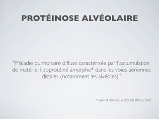 PROTÉINOSE ALVÉOLAIRE




‘’Maladie pulmonaire diffuse caractérisée par l’accumulation
de matériel lipoprotéiné amorphe* dans les voies aériennes
              distales (notamment les alvéoles)’’


                                    *matériel Periodic acid-Schiff (PAS)-Positif
 