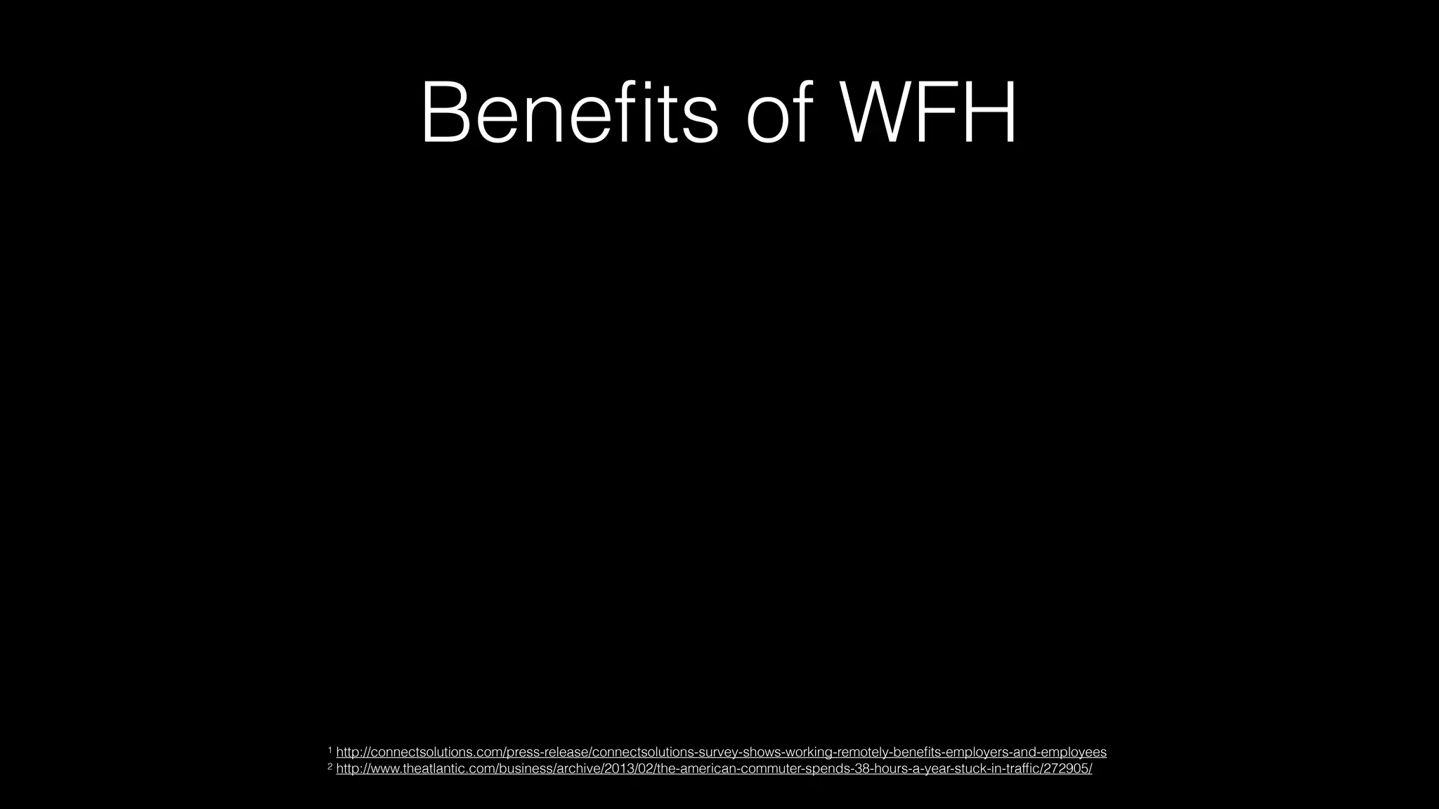 Beneﬁts of WFH
1 http://connectsolutions.com/press-release/connectsolutions-survey-shows-working-remotely-beneﬁts-employers-and-employees
2 http://www.theatlantic.com/business/archive/2013/02/the-american-commuter-spends-38-hours-a-year-stuck-in-trafﬁc/272905/
 