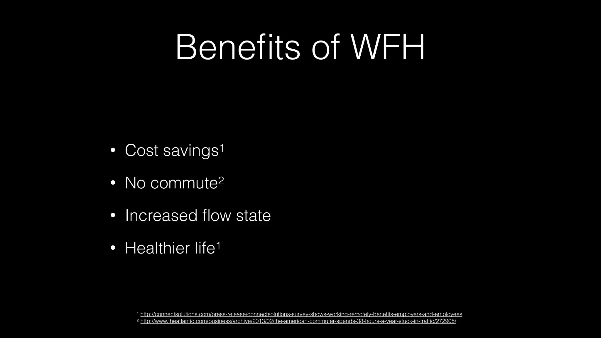 Beneﬁts of WFH
• Cost savings1
• No commute2
• Increased ﬂow state
• Healthier life1
1 http://connectsolutions.com/press-release/connectsolutions-survey-shows-working-remotely-beneﬁts-employers-and-employees
2 http://www.theatlantic.com/business/archive/2013/02/the-american-commuter-spends-38-hours-a-year-stuck-in-trafﬁc/272905/
 