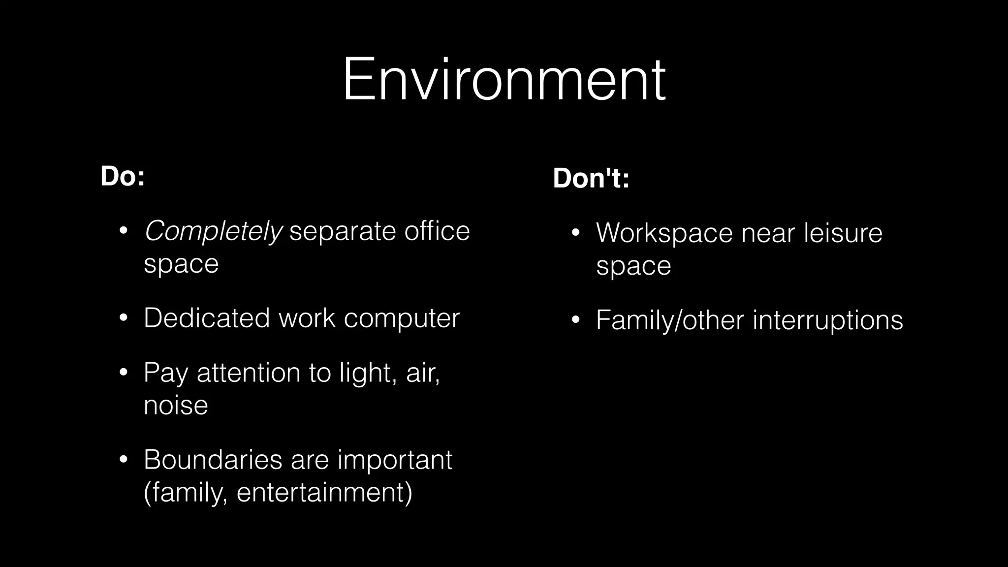 Environment
Do:
• Completely separate ofﬁce
space
• Dedicated work computer
• Pay attention to light, air,
noise
• Boundaries are important
(family, entertainment)
Don't:
• Workspace near leisure
space
• Family/other interruptions
 