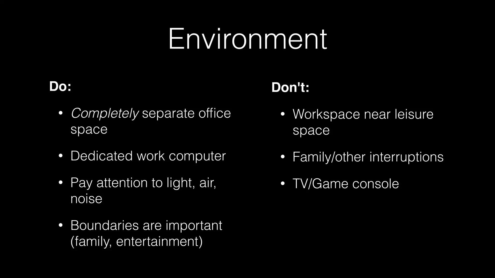 Environment
Do:
• Completely separate ofﬁce
space
• Dedicated work computer
• Pay attention to light, air,
noise
• Boundaries are important
(family, entertainment)
Don't:
• Workspace near leisure
space
• Family/other interruptions
• TV/Game console
 