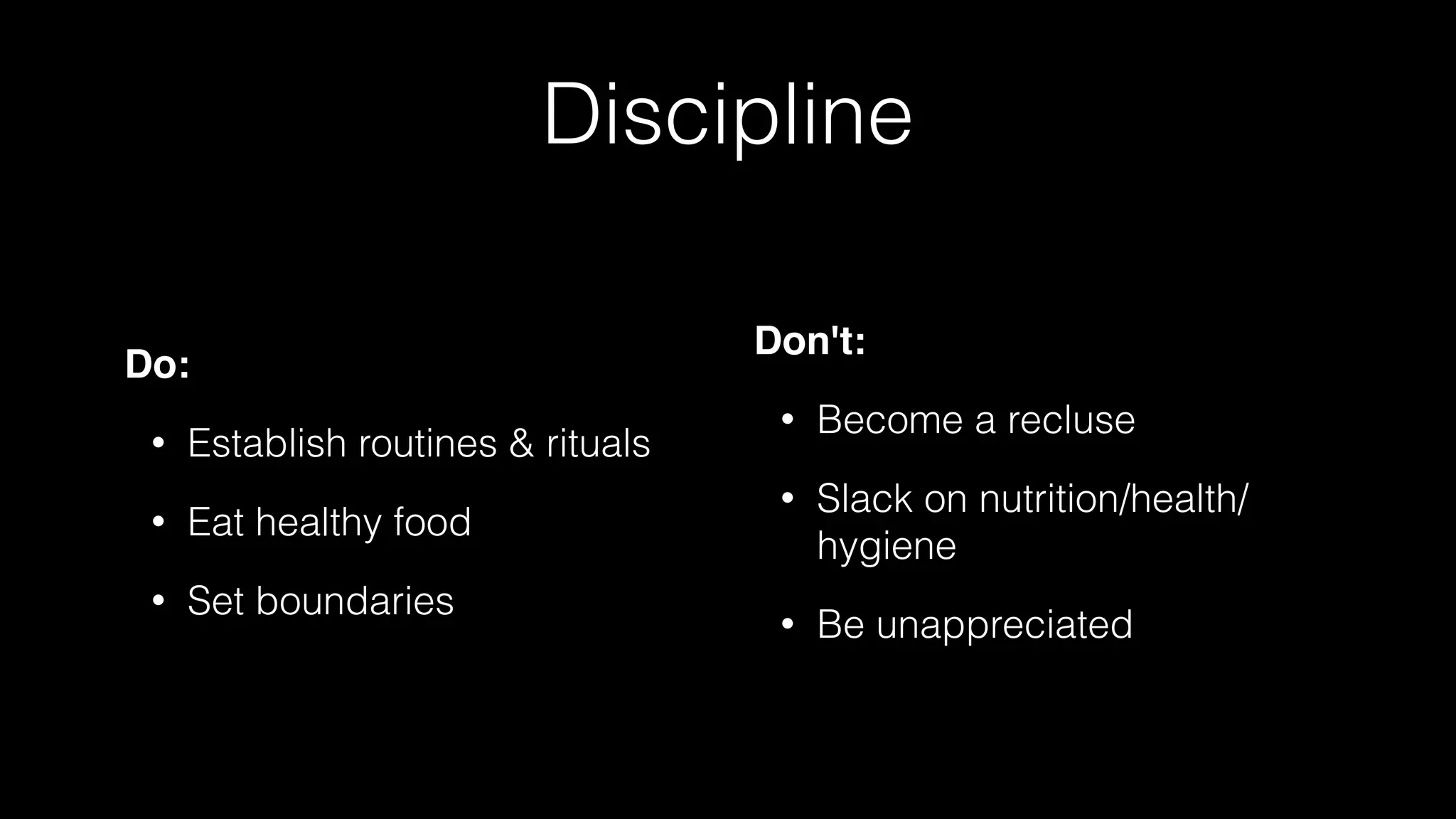 Discipline
Do:
• Establish routines & rituals
• Eat healthy food
• Set boundaries
Don't:
• Become a recluse
• Slack on nutrition/health/
hygiene
• Be unappreciated
 