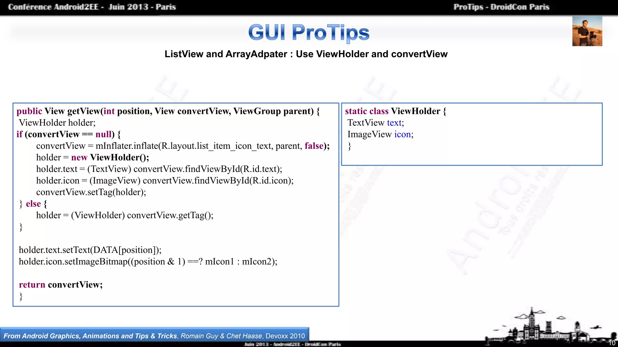 10
ListView and ArrayAdpater : Use ViewHolder and convertView
public View getView(int position, View convertView, ViewGroup parent) {
ViewHolder holder;
if (convertView == null) {
convertView = mInflater.inflate(R.layout.list_item_icon_text, parent, false);
holder = new ViewHolder();
holder.text = (TextView) convertView.findViewById(R.id.text);
holder.icon = (ImageView) convertView.findViewById(R.id.icon);
convertView.setTag(holder);
} else {
holder = (ViewHolder) convertView.getTag();
}
holder.text.setText(DATA[position]);
holder.icon.setImageBitmap((position & 1) ==? mIcon1 : mIcon2);
return convertView;
}
static class ViewHolder {
TextView text;
ImageView icon;
}
From Android Graphics, Animations and Tips & Tricks, Romain Guy & Chet Haase, Devoxx 2010
 