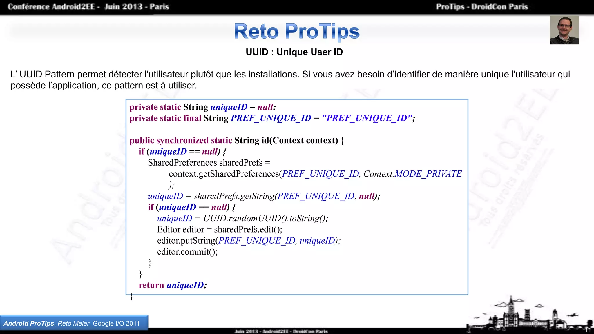 11
UUID : Unique User ID
L’ UUID Pattern permet détecter l'utilisateur plutôt que les installations. Si vous avez besoin d’identifier de manière unique l'utilisateur qui
possède l’application, ce pattern est à utiliser.
private static String uniqueID = null;
private static final String PREF_UNIQUE_ID = "PREF_UNIQUE_ID";
public synchronized static String id(Context context) {
if (uniqueID == null) {
SharedPreferences sharedPrefs =
context.getSharedPreferences(PREF_UNIQUE_ID, Context.MODE_PRIVATE
);
uniqueID = sharedPrefs.getString(PREF_UNIQUE_ID, null);
if (uniqueID == null) {
uniqueID = UUID.randomUUID().toString();
Editor editor = sharedPrefs.edit();
editor.putString(PREF_UNIQUE_ID, uniqueID);
editor.commit();
}
}
return uniqueID;
}
Android ProTips, Reto Meier, Google I/O 2011
 