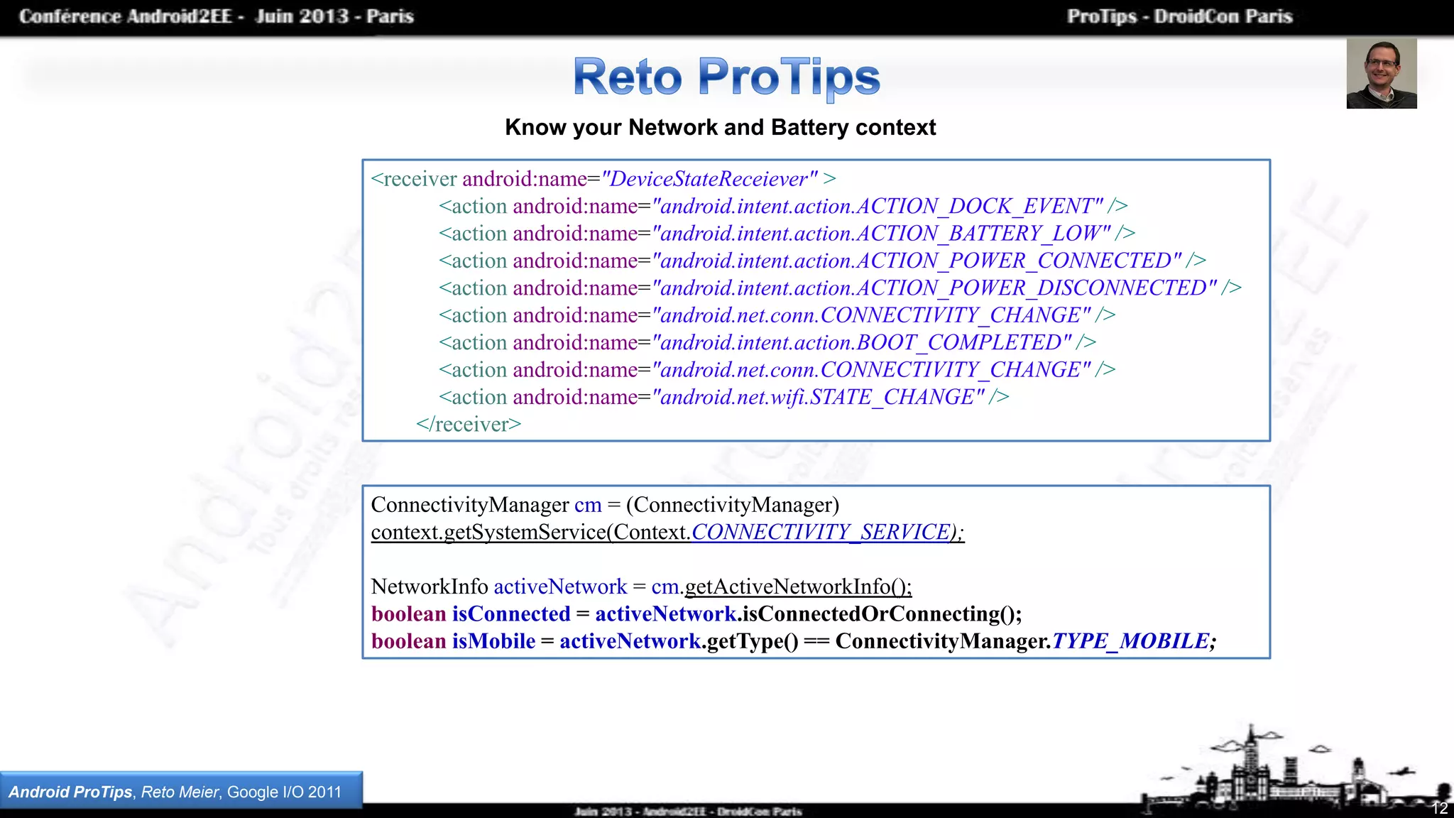 12
Know your Network and Battery context
<receiver android:name="DeviceStateReceiever" >
<action android:name="android.intent.action.ACTION_DOCK_EVENT" />
<action android:name="android.intent.action.ACTION_BATTERY_LOW" />
<action android:name="android.intent.action.ACTION_POWER_CONNECTED" />
<action android:name="android.intent.action.ACTION_POWER_DISCONNECTED" />
<action android:name="android.net.conn.CONNECTIVITY_CHANGE" />
<action android:name="android.intent.action.BOOT_COMPLETED" />
<action android:name="android.net.conn.CONNECTIVITY_CHANGE" />
<action android:name="android.net.wifi.STATE_CHANGE" />
</receiver>
Android ProTips, Reto Meier, Google I/O 2011
ConnectivityManager cm = (ConnectivityManager)
context.getSystemService(Context.CONNECTIVITY_SERVICE);
NetworkInfo activeNetwork = cm.getActiveNetworkInfo();
boolean isConnected = activeNetwork.isConnectedOrConnecting();
boolean isMobile = activeNetwork.getType() == ConnectivityManager.TYPE_MOBILE;
 
