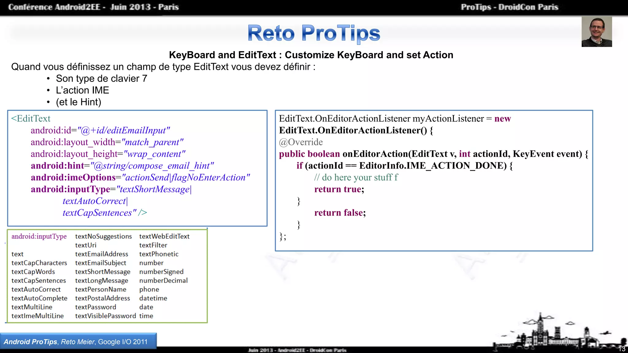 13
KeyBoard and EditText : Customize KeyBoard and set Action
Quand vous définissez un champ de type EditText vous devez définir :
• Son type de clavier 7
• L’action IME
• (et le Hint)
<EditText
android:id="@+id/editEmailInput"
android:layout_width="match_parent"
android:layout_height="wrap_content"
android:hint="@string/compose_email_hint"
android:imeOptions="actionSend|flagNoEnterAction"
android:inputType="textShortMessage|
textAutoCorrect|
textCapSentences" />
Android ProTips, Reto Meier, Google I/O 2011
EditText.OnEditorActionListener myActionListener = new
EditText.OnEditorActionListener() {
@Override
public boolean onEditorAction(EditText v, int actionId, KeyEvent event) {
if (actionId == EditorInfo.IME_ACTION_DONE) {
// do here your stuff f
return true;
}
return false;
}
};
 