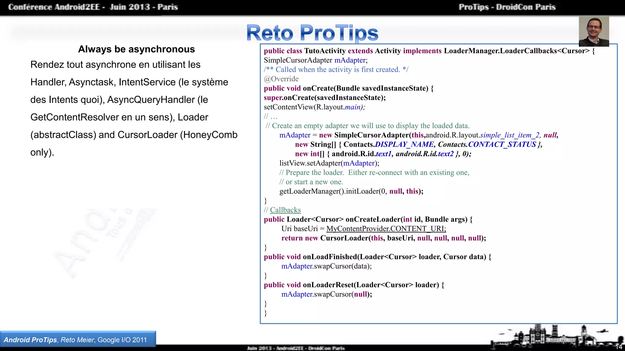 14
Always be asynchronous
Rendez tout asynchrone en utilisant les
Handler, Asynctask, IntentService (le système
des Intents quoi), AsyncQueryHandler (le
GetContentResolver en un sens), Loader
(abstractClass) and CursorLoader (HoneyComb
only).
public class TutoActivity extends Activity implements LoaderManager.LoaderCallbacks<Cursor> {
SimpleCursorAdapter mAdapter;
/** Called when the activity is first created. */
@Override
public void onCreate(Bundle savedInstanceState) {
super.onCreate(savedInstanceState);
setContentView(R.layout.main);
// …
// Create an empty adapter we will use to display the loaded data.
mAdapter = new SimpleCursorAdapter(this,android.R.layout.simple_list_item_2, null,
new String[] { Contacts.DISPLAY_NAME, Contacts.CONTACT_STATUS },
new int[] { android.R.id.text1, android.R.id.text2 }, 0);
listView.setAdapter(mAdapter);
// Prepare the loader. Either re-connect with an existing one,
// or start a new one.
getLoaderManager().initLoader(0, null, this);
}
// Callbacks
public Loader<Cursor> onCreateLoader(int id, Bundle args) {
Uri baseUri = MyContentProvider.CONTENT_URI;
return new CursorLoader(this, baseUri, null, null, null, null);
}
public void onLoadFinished(Loader<Cursor> loader, Cursor data) {
mAdapter.swapCursor(data);
}
public void onLoaderReset(Loader<Cursor> loader) {
mAdapter.swapCursor(null);
}
}
Android ProTips, Reto Meier, Google I/O 2011
 